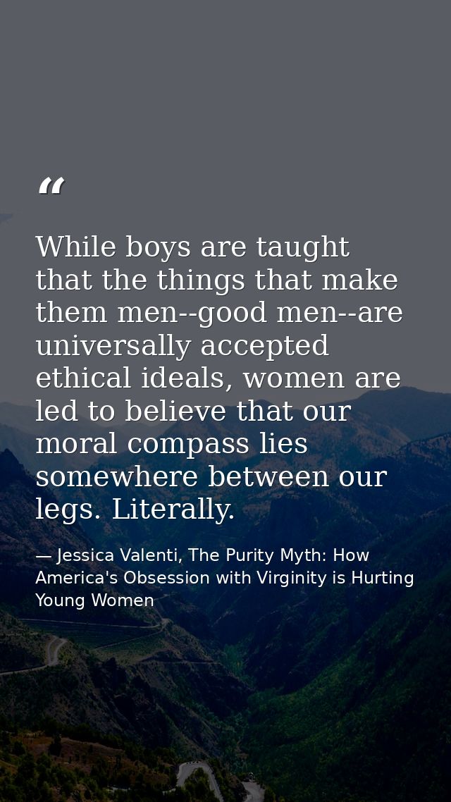 While boys are taught that the things that make them men--good men--are universally accepted ethical ideals, women are l — Jessica Valenti, The Purity Myth: How America's Obsession with Virginity is Hurting Young Women