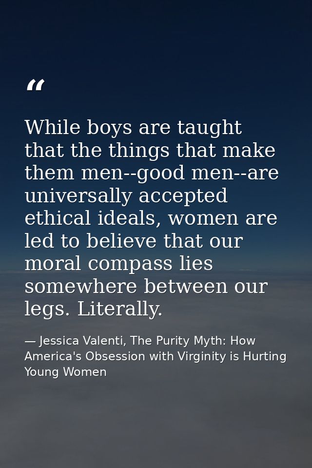 While boys are taught that the things that make them men--good men--are universally accepted ethical ideals, women are l — Jessica Valenti, The Purity Myth: How America's Obsession with Virginity is Hurting Young Women