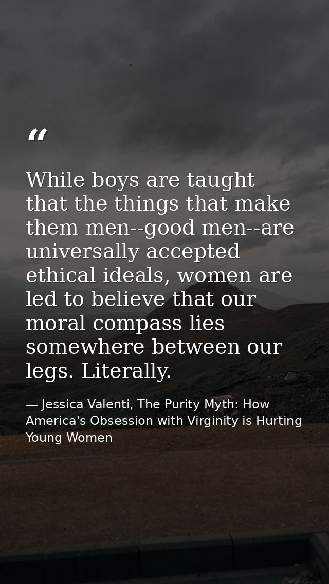 While boys are taught that the things that make them men--good men--are universally accepted ethical ideals, women are l — Jessica Valenti, The Purity Myth: How America's Obsession with Virginity is Hurting Young Women