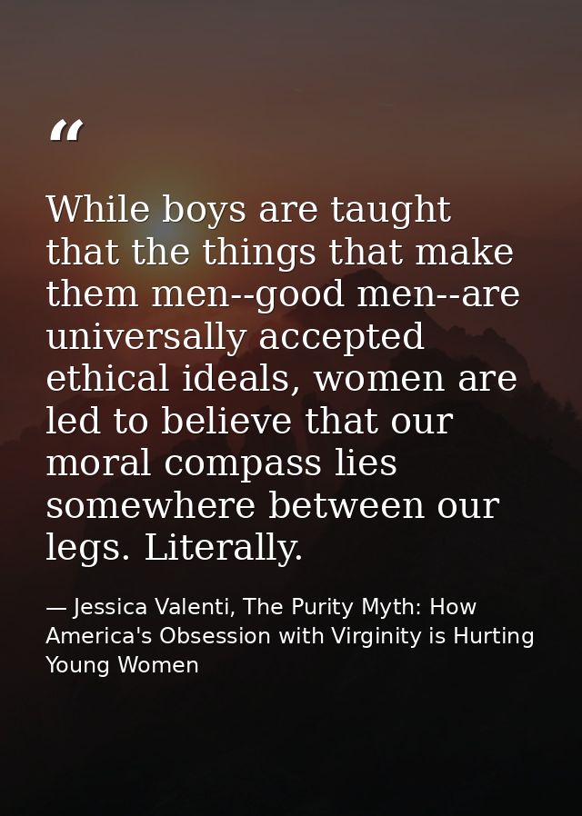 While boys are taught that the things that make them men--good men--are universally accepted ethical ideals, women are l — Jessica Valenti, The Purity Myth: How America's Obsession with Virginity is Hurting Young Women