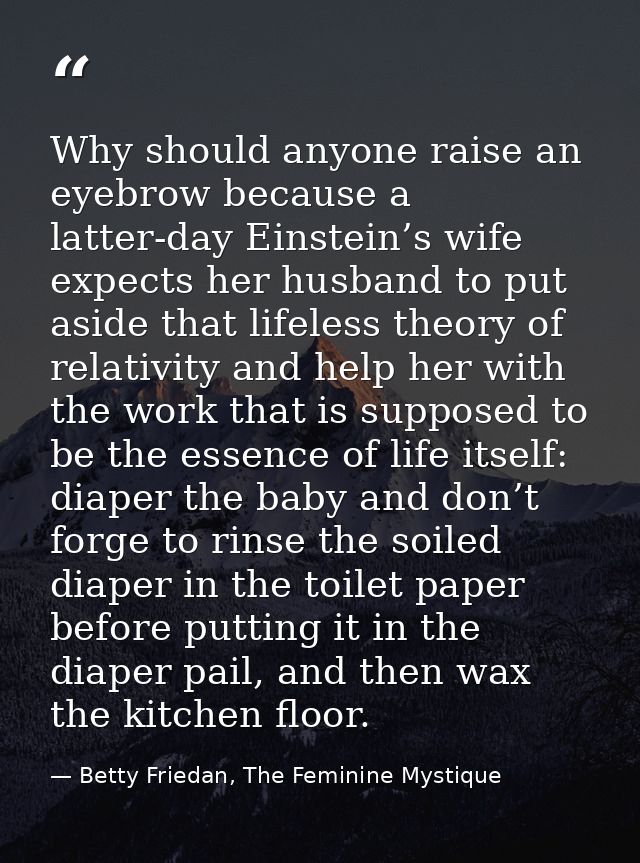 Why should anyone raise an eyebrow because a latter-day Einstein’s wife expects her husband to put aside that lifeless t — Betty Friedan, The Feminine Mystique