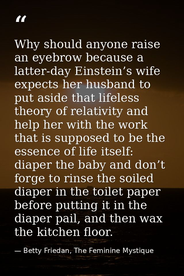 Why should anyone raise an eyebrow because a latter-day Einstein’s wife expects her husband to put aside that lifeless t — Betty Friedan, The Feminine Mystique