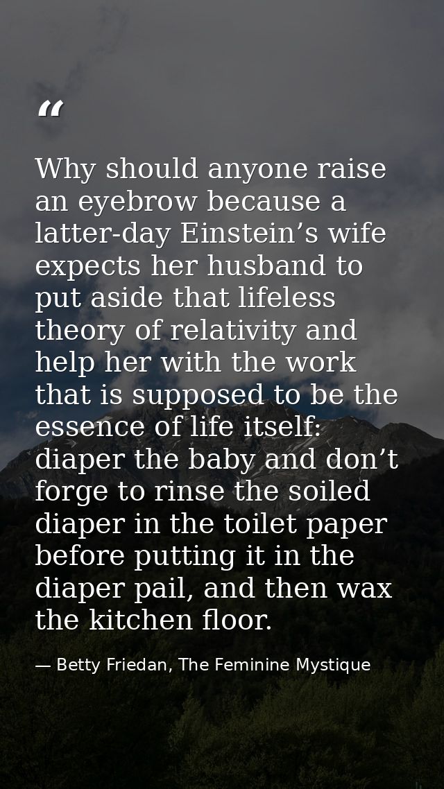 Why should anyone raise an eyebrow because a latter-day Einstein’s wife expects her husband to put aside that lifeless t — Betty Friedan, The Feminine Mystique