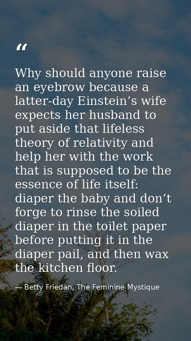 Why should anyone raise an eyebrow because a latter-day Einstein’s wife expects her husband to put aside that lifeless t — Betty Friedan, The Feminine Mystique