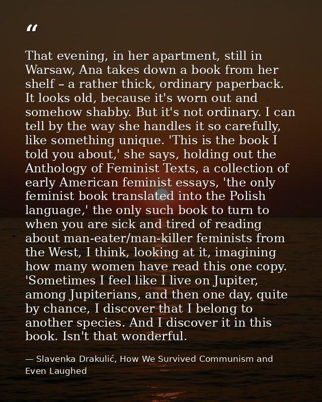 That evening, in her apartment, still in Warsaw, Ana takes down a book from her shelf – a rather thick, ordinary paperba — Slavenka Drakulić, How We Survived Communism and Even Laughed
