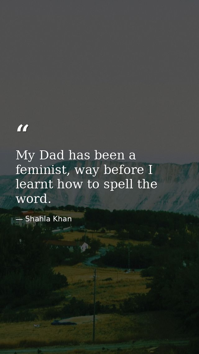 My Dad has been a feminist, way before I learnt how to spell the word. — Shahla Khan