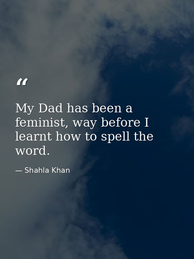 My Dad has been a feminist, way before I learnt how to spell the word. — Shahla Khan