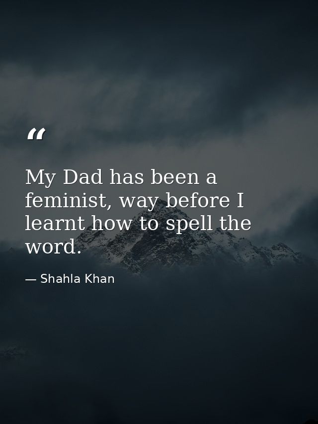 My Dad has been a feminist, way before I learnt how to spell the word. — Shahla Khan