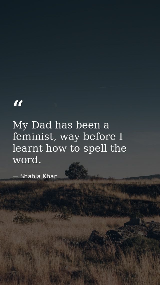 My Dad has been a feminist, way before I learnt how to spell the word. — Shahla Khan