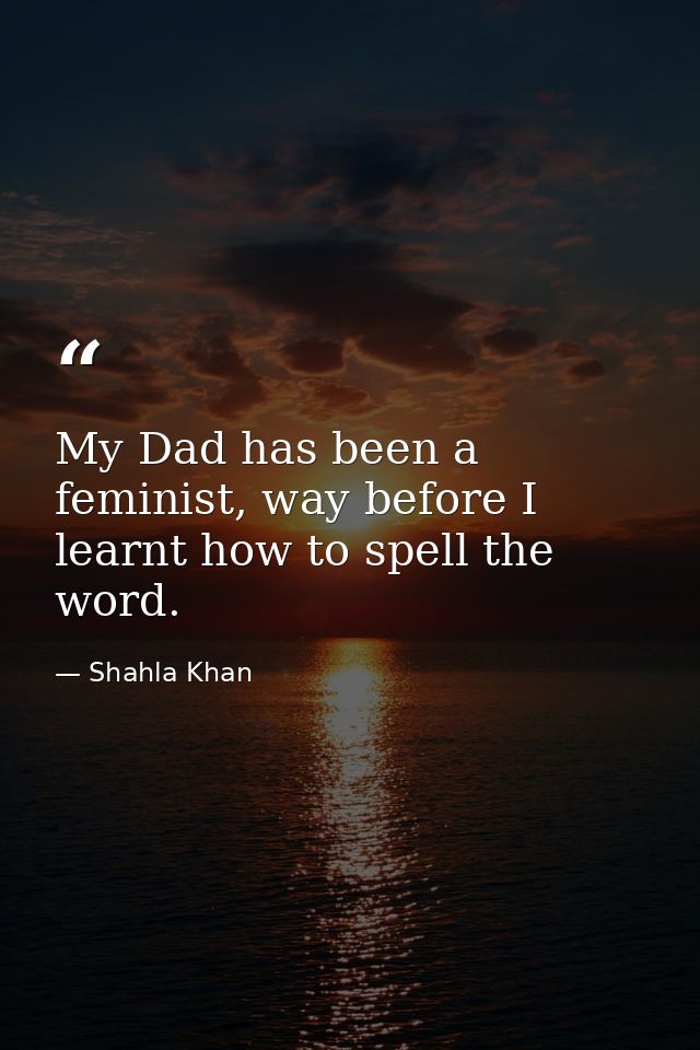My Dad has been a feminist, way before I learnt how to spell the word. — Shahla Khan