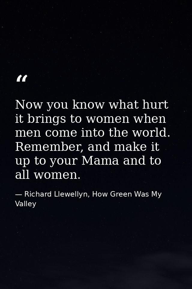 Now you know what hurt it brings to women when men come into the world. Remember, and make it up to your Mama and to all — Richard Llewellyn, How Green Was My Valley