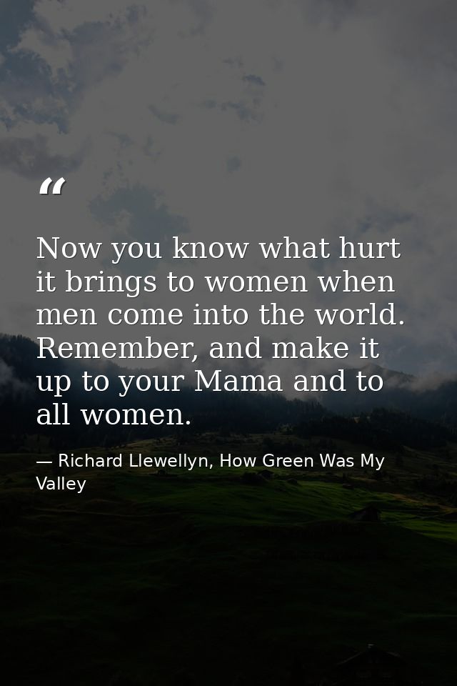 Now you know what hurt it brings to women when men come into the world. Remember, and make it up to your Mama and to all — Richard Llewellyn, How Green Was My Valley