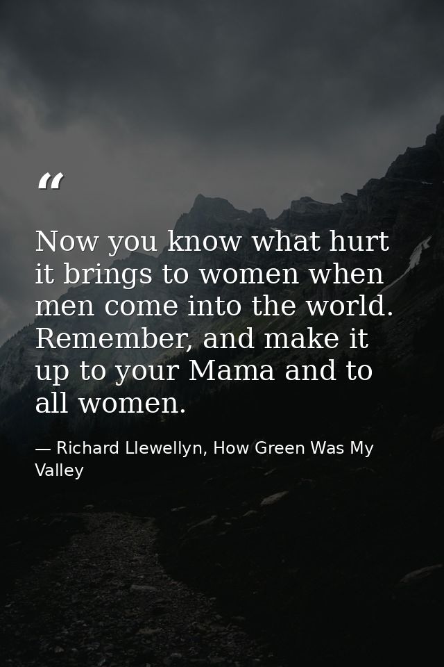 Now you know what hurt it brings to women when men come into the world. Remember, and make it up to your Mama and to all — Richard Llewellyn, How Green Was My Valley