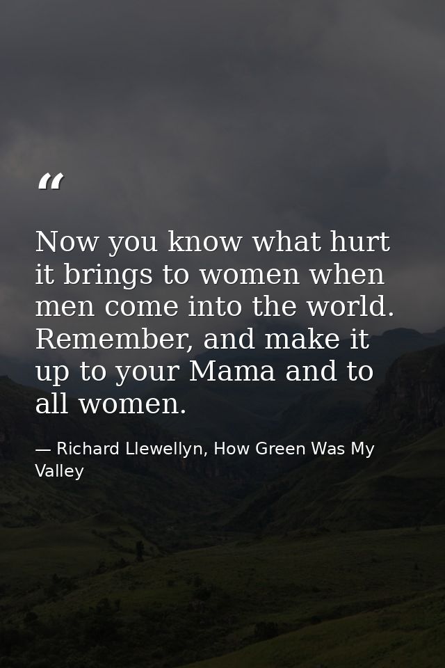 Now you know what hurt it brings to women when men come into the world. Remember, and make it up to your Mama and to all — Richard Llewellyn, How Green Was My Valley