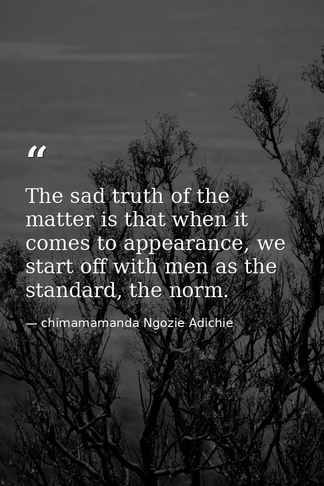 The sad truth of the matter is that when it comes to appearance, we start off with men as the standard, the norm. — chimamamanda Ngozie Adichie