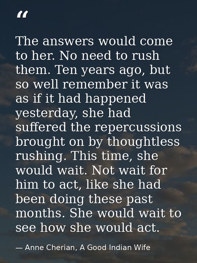 The answers would come to her. No need to rush them. Ten years ago, but so well remember it was as if it had happened ye — Anne Cherian, A Good Indian Wife