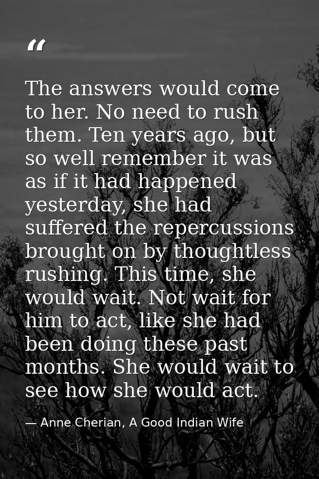 The answers would come to her. No need to rush them. Ten years ago, but so well remember it was as if it had happened ye — Anne Cherian, A Good Indian Wife