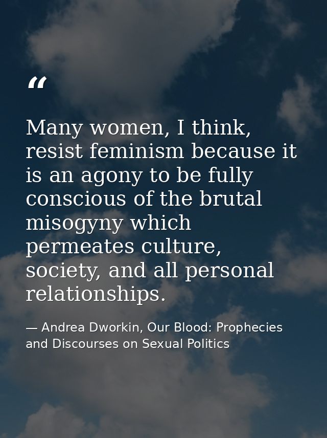 Many women, I think, resist feminism because it is an agony to be fully conscious of the brutal misogyny which permeates — Andrea Dworkin, Our Blood: Prophecies and Discourses on Sexual Politics
