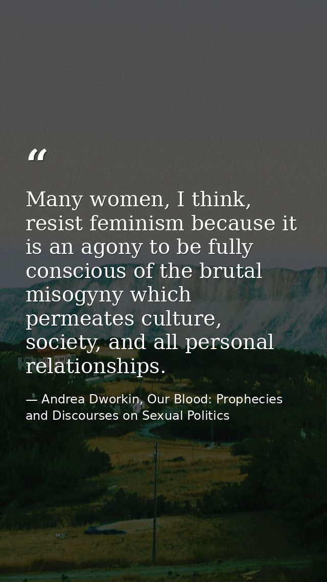 Many women, I think, resist feminism because it is an agony to be fully conscious of the brutal misogyny which permeates — Andrea Dworkin, Our Blood: Prophecies and Discourses on Sexual Politics