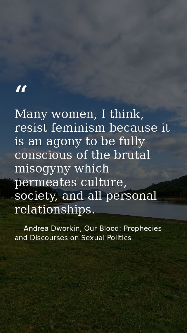 Many women, I think, resist feminism because it is an agony to be fully conscious of the brutal misogyny which permeates — Andrea Dworkin, Our Blood: Prophecies and Discourses on Sexual Politics