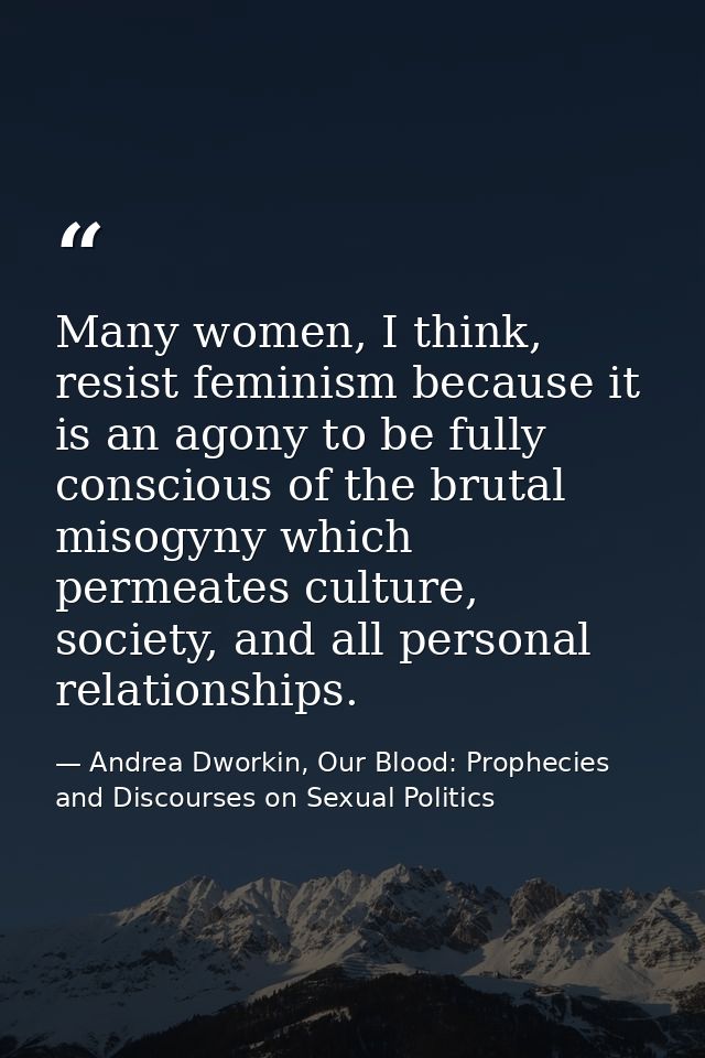Many women, I think, resist feminism because it is an agony to be fully conscious of the brutal misogyny which permeates — Andrea Dworkin, Our Blood: Prophecies and Discourses on Sexual Politics