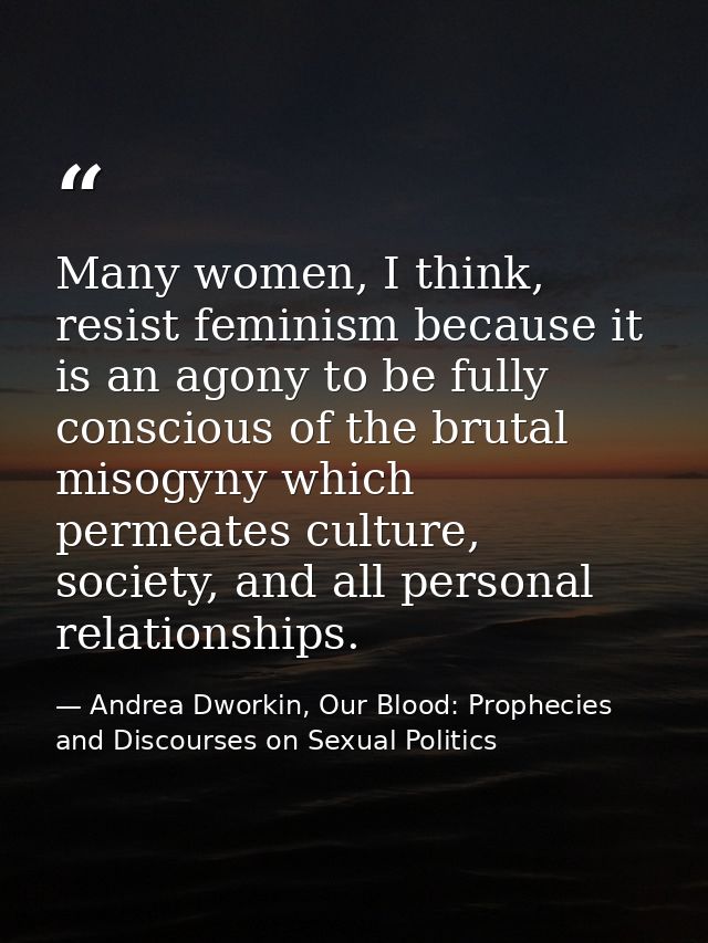 Many women, I think, resist feminism because it is an agony to be fully conscious of the brutal misogyny which permeates — Andrea Dworkin, Our Blood: Prophecies and Discourses on Sexual Politics
