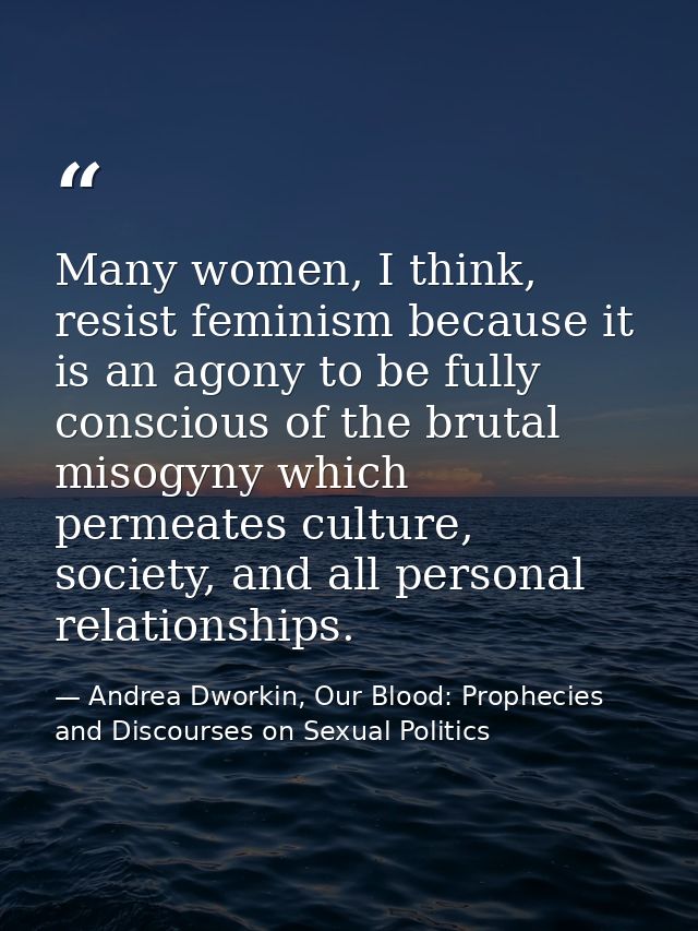 Many women, I think, resist feminism because it is an agony to be fully conscious of the brutal misogyny which permeates — Andrea Dworkin, Our Blood: Prophecies and Discourses on Sexual Politics