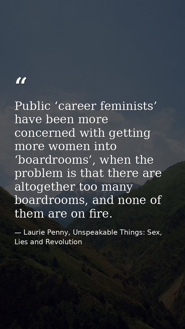 Public ‘career feminists’ have been more concerned with getting more women into ‘boardrooms’, when the problem is that t — Laurie Penny, Unspeakable Things: Sex, Lies and Revolution