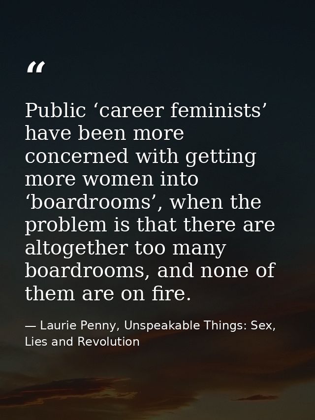 Public ‘career feminists’ have been more concerned with getting more women into ‘boardrooms’, when the problem is that t — Laurie Penny, Unspeakable Things: Sex, Lies and Revolution