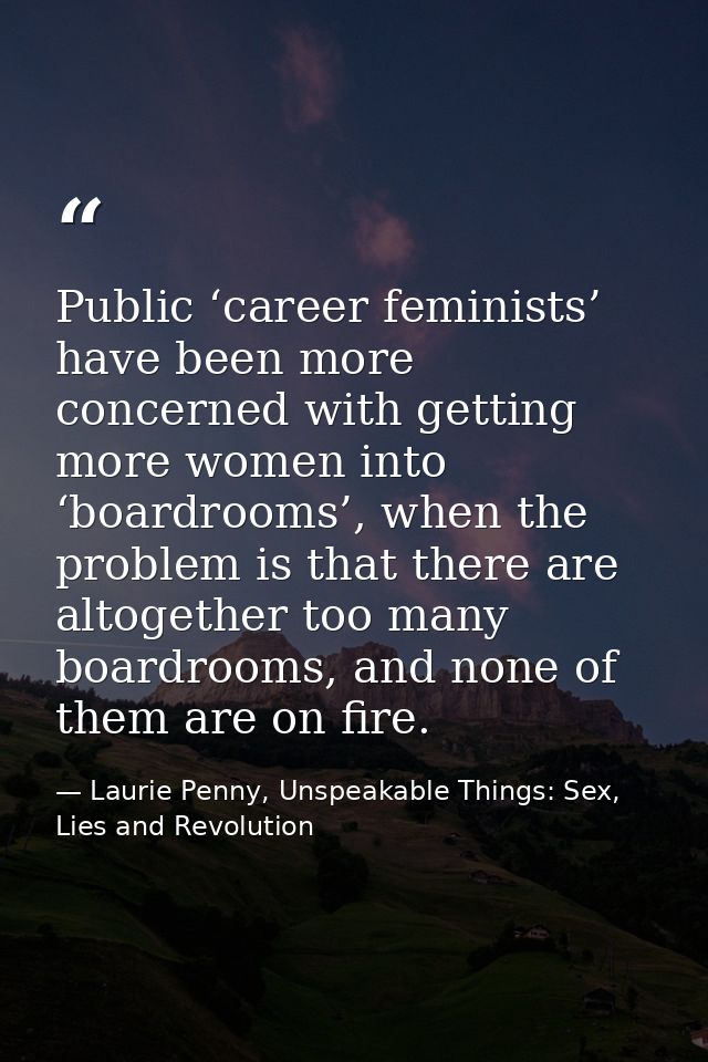 Public ‘career feminists’ have been more concerned with getting more women into ‘boardrooms’, when the problem is that t — Laurie Penny, Unspeakable Things: Sex, Lies and Revolution