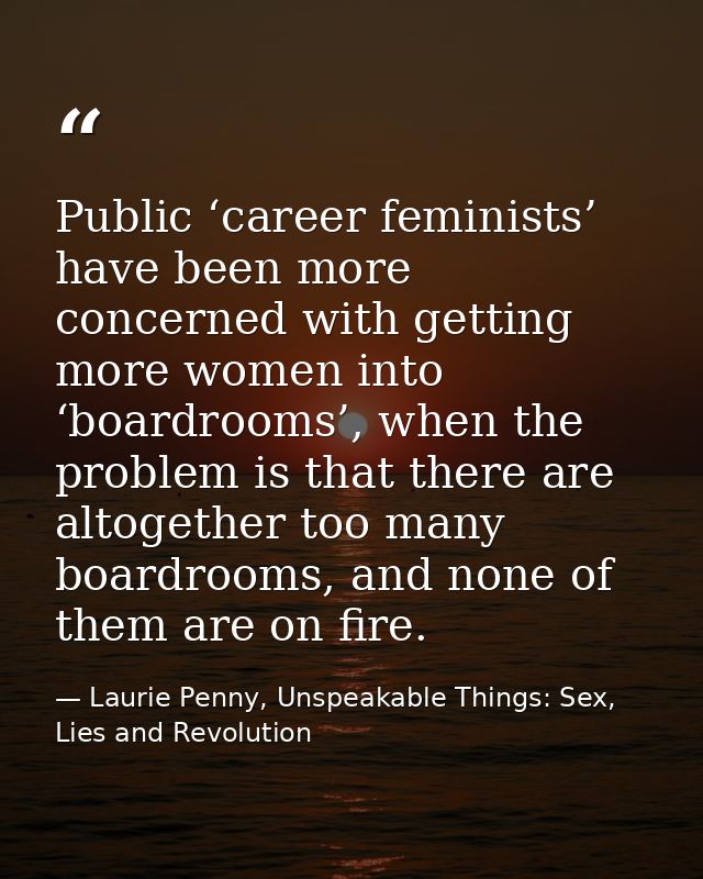 Public ‘career feminists’ have been more concerned with getting more women into ‘boardrooms’, when the problem is that t — Laurie Penny, Unspeakable Things: Sex, Lies and Revolution