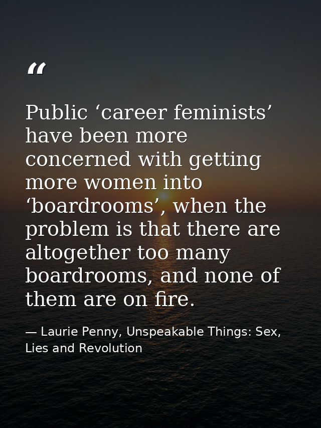 Public ‘career feminists’ have been more concerned with getting more women into ‘boardrooms’, when the problem is that t — Laurie Penny, Unspeakable Things: Sex, Lies and Revolution