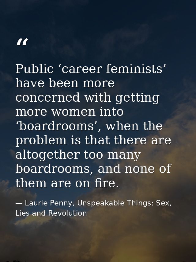 Public ‘career feminists’ have been more concerned with getting more women into ‘boardrooms’, when the problem is that t — Laurie Penny, Unspeakable Things: Sex, Lies and Revolution