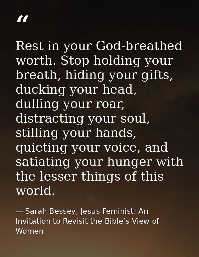 Rest in your God-breathed worth. Stop holding your breath, hiding your gifts, ducking your head, dulling your roar, dist — Sarah Bessey, Jesus Feminist: An Invitation to Revisit the Bible’s View of Women