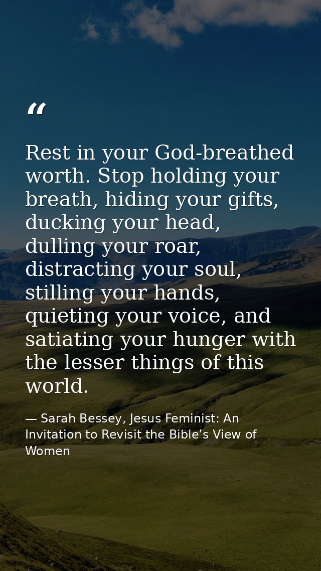 Rest in your God-breathed worth. Stop holding your breath, hiding your gifts, ducking your head, dulling your roar, dist — Sarah Bessey, Jesus Feminist: An Invitation to Revisit the Bible’s View of Women