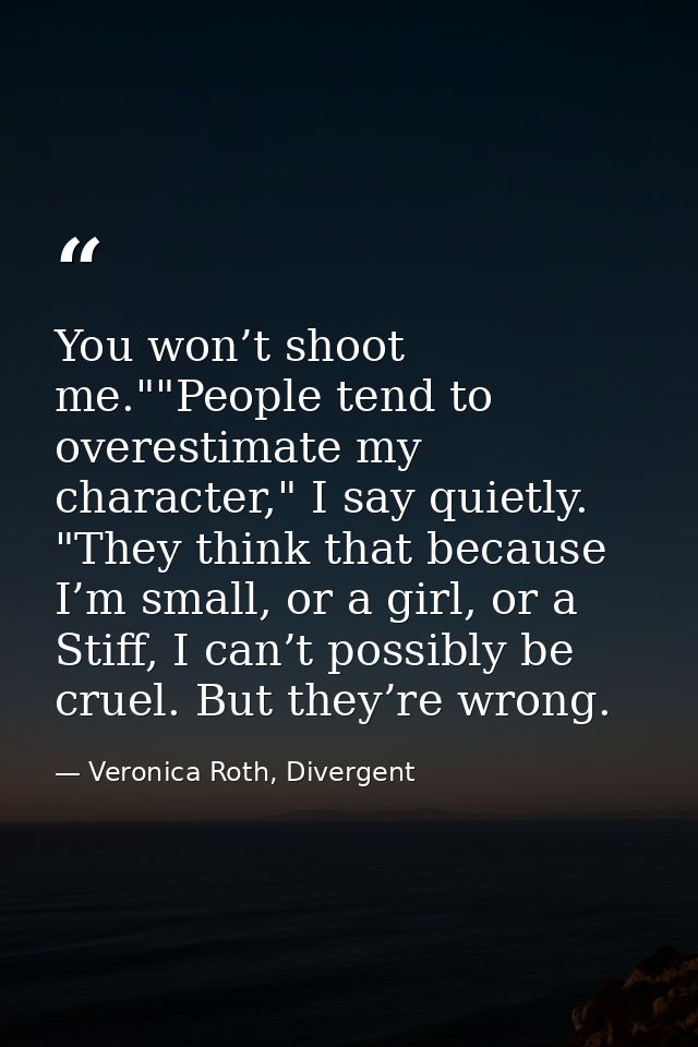You won’t shoot me.""People tend to overestimate my character," I say quietly. "They think that because I’m small, or a  — Veronica Roth, Divergent