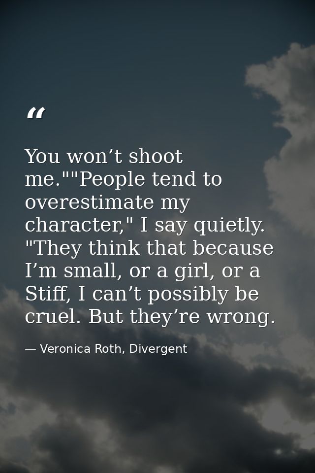 You won’t shoot me.""People tend to overestimate my character," I say quietly. "They think that because I’m small, or a  — Veronica Roth, Divergent