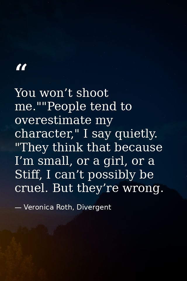 You won’t shoot me.""People tend to overestimate my character," I say quietly. "They think that because I’m small, or a  — Veronica Roth, Divergent