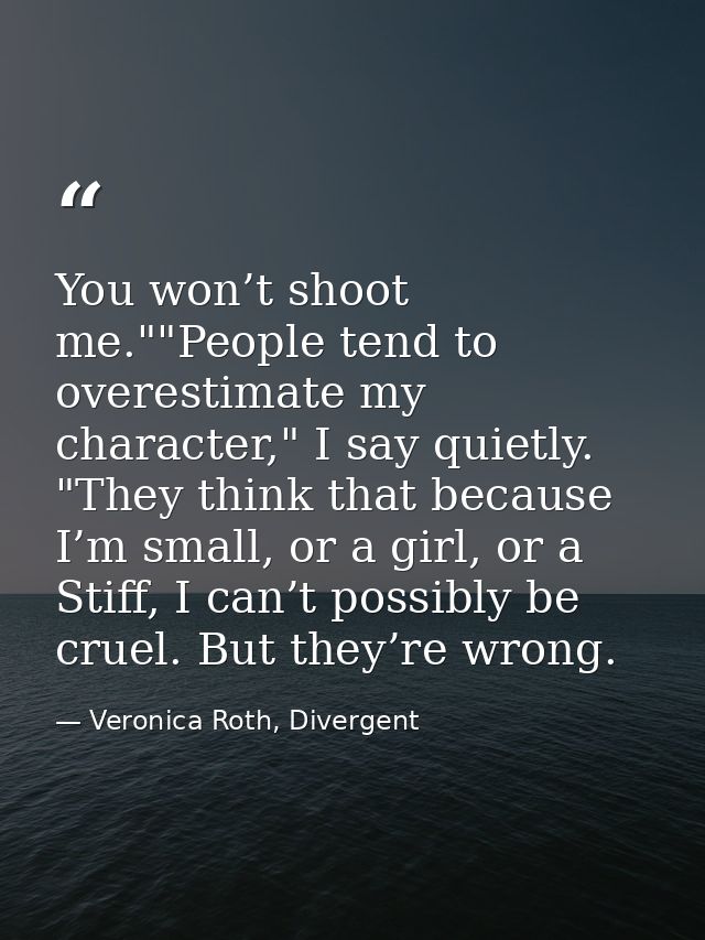 You won’t shoot me.""People tend to overestimate my character," I say quietly. "They think that because I’m small, or a  — Veronica Roth, Divergent
