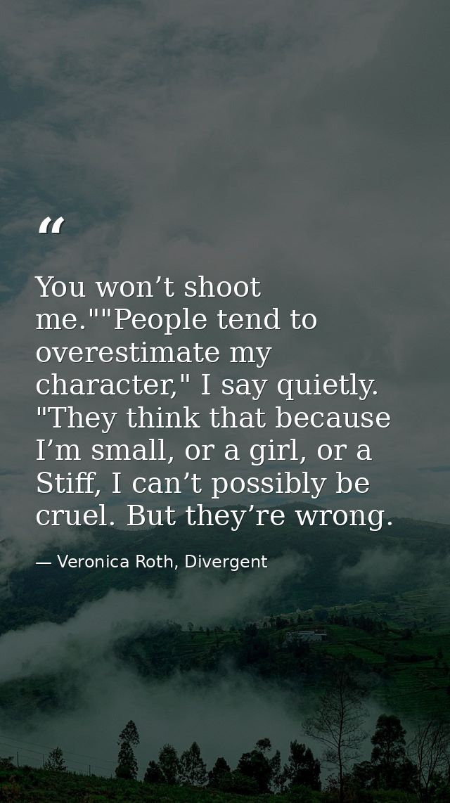 You won’t shoot me.""People tend to overestimate my character," I say quietly. "They think that because I’m small, or a  — Veronica Roth, Divergent