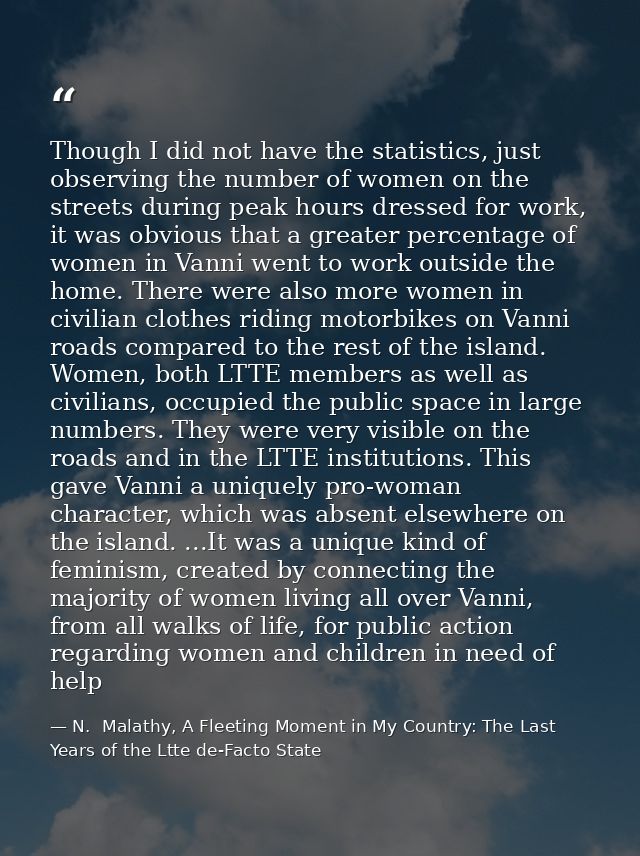Though I did not have the statistics, just observing the number of women on the streets during peak hours dressed for wo — N.  Malathy, A Fleeting Moment in My Country: The Last Years of the Ltte de-Facto State