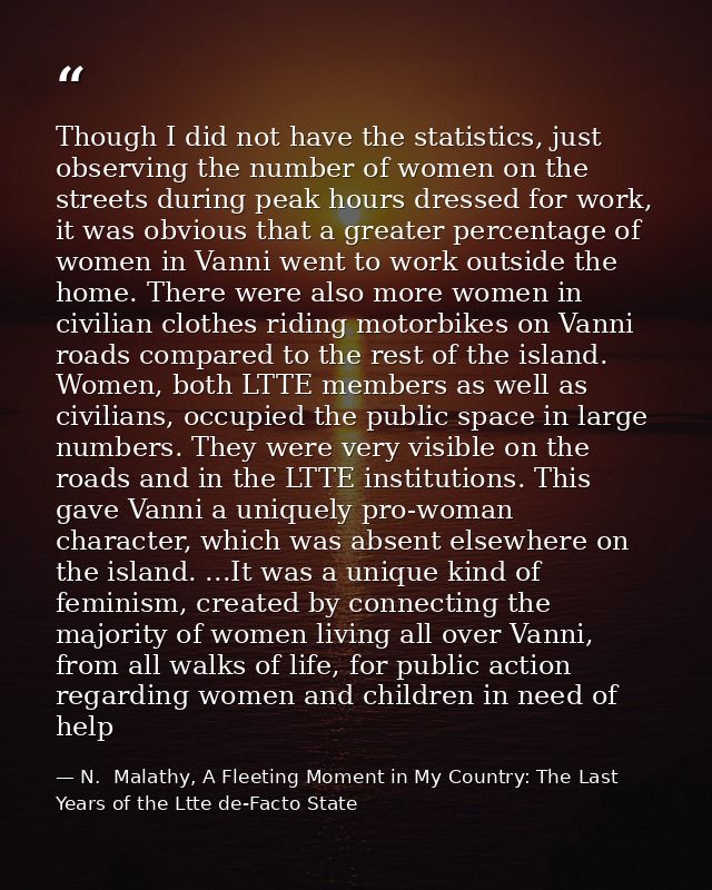 Though I did not have the statistics, just observing the number of women on the streets during peak hours dressed for wo — N.  Malathy, A Fleeting Moment in My Country: The Last Years of the Ltte de-Facto State