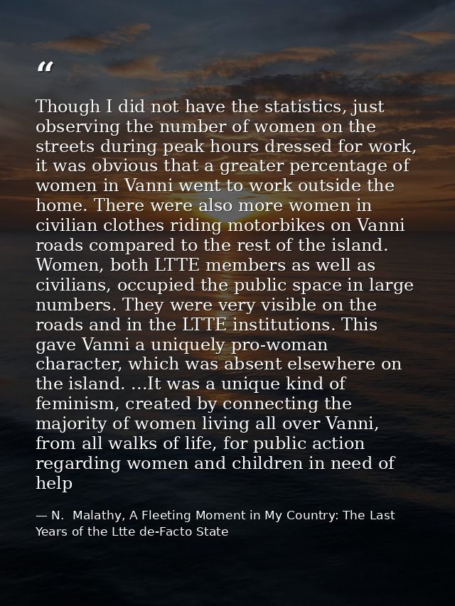 Though I did not have the statistics, just observing the number of women on the streets during peak hours dressed for wo — N.  Malathy, A Fleeting Moment in My Country: The Last Years of the Ltte de-Facto State