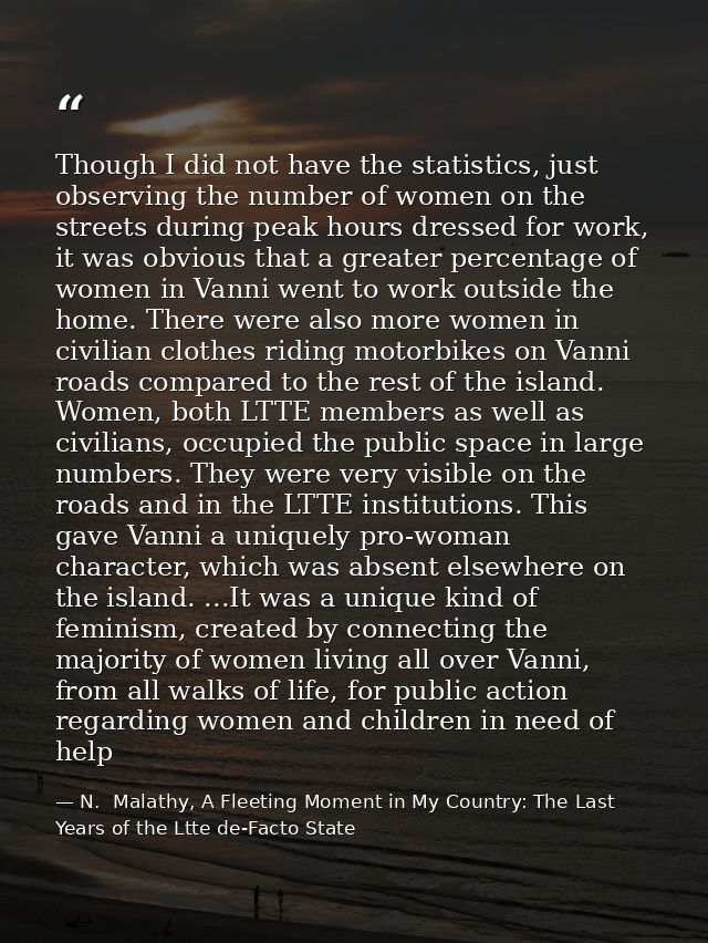 Though I did not have the statistics, just observing the number of women on the streets during peak hours dressed for wo — N.  Malathy, A Fleeting Moment in My Country: The Last Years of the Ltte de-Facto State