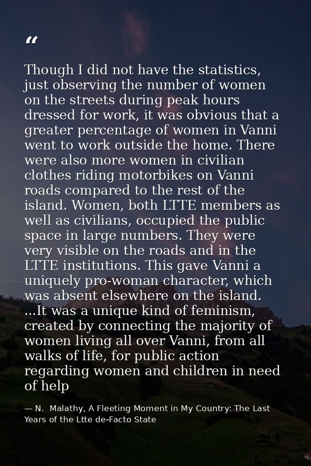 Though I did not have the statistics, just observing the number of women on the streets during peak hours dressed for wo — N.  Malathy, A Fleeting Moment in My Country: The Last Years of the Ltte de-Facto State
