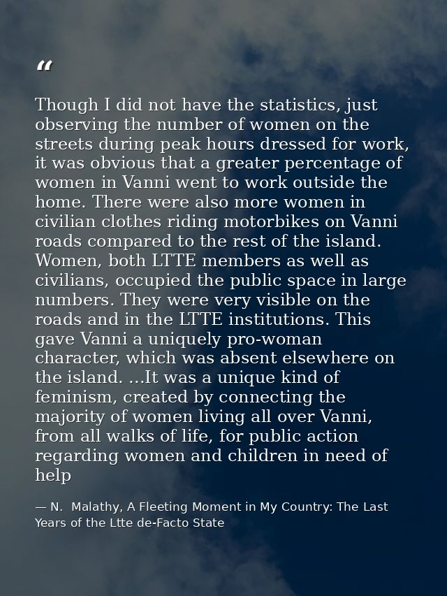 Though I did not have the statistics, just observing the number of women on the streets during peak hours dressed for wo — N.  Malathy, A Fleeting Moment in My Country: The Last Years of the Ltte de-Facto State