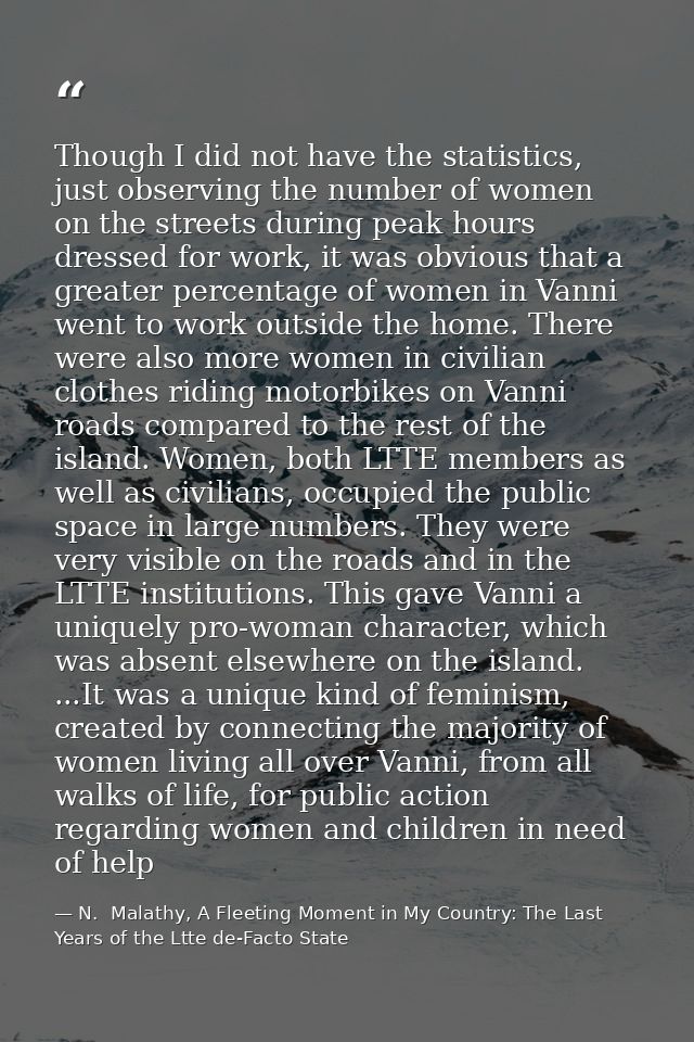 Though I did not have the statistics, just observing the number of women on the streets during peak hours dressed for wo — N.  Malathy, A Fleeting Moment in My Country: The Last Years of the Ltte de-Facto State