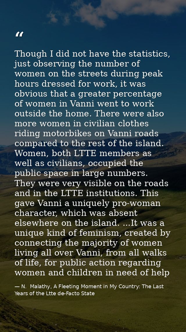 Though I did not have the statistics, just observing the number of women on the streets during peak hours dressed for wo — N.  Malathy, A Fleeting Moment in My Country: The Last Years of the Ltte de-Facto State
