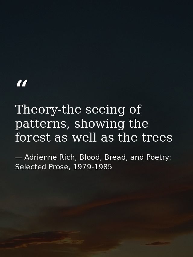 Theory-the seeing of patterns, showing the forest as well as the trees — Adrienne Rich, Blood, Bread, and Poetry: Selected Prose, 1979-1985