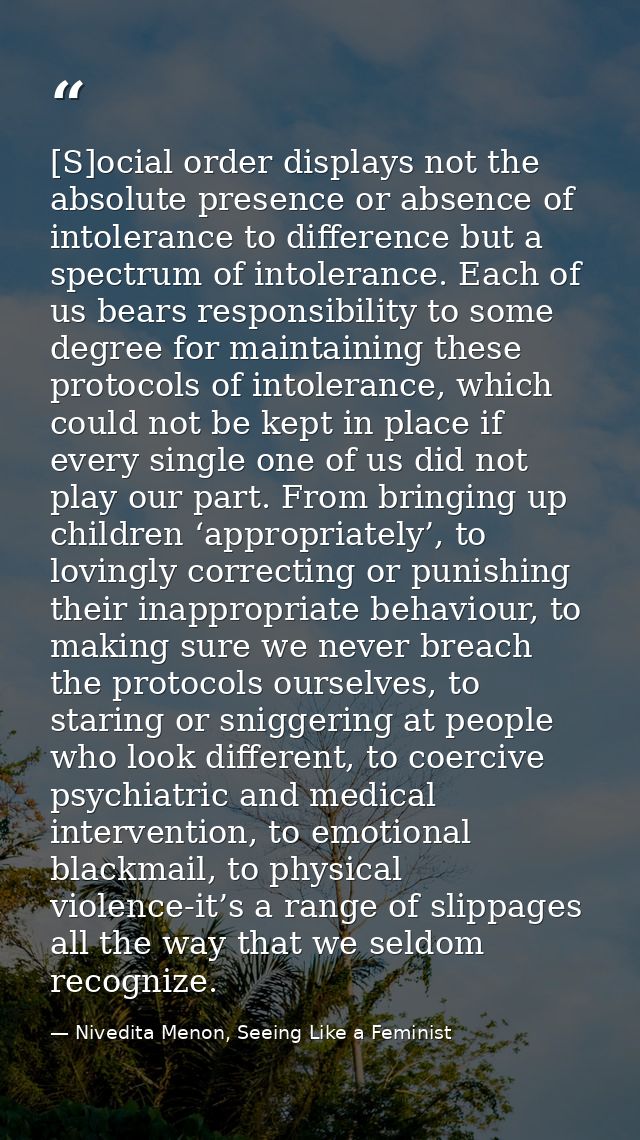 [S]ocial order displays not the absolute presence or absence of intolerance to difference but a spectrum of intolerance. — Nivedita Menon, Seeing Like a Feminist
